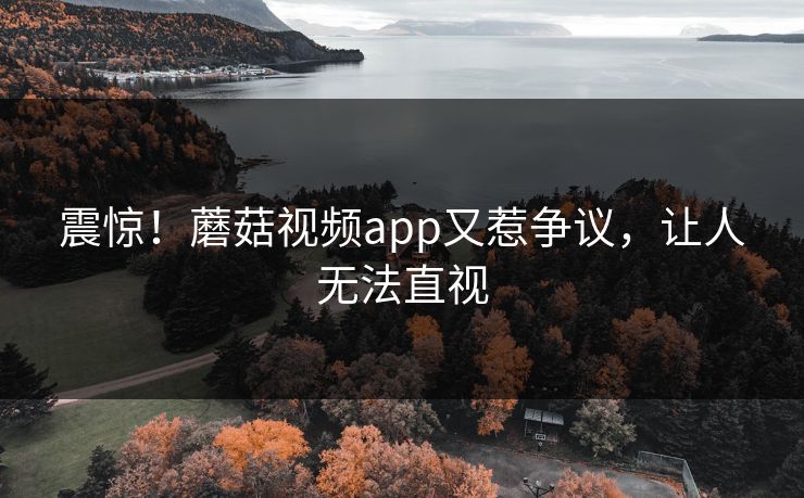 震惊！蘑菇视频app又惹争议，让人无法直视