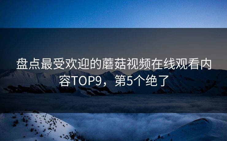盘点最受欢迎的蘑菇视频在线观看内容TOP9，第5个绝了
