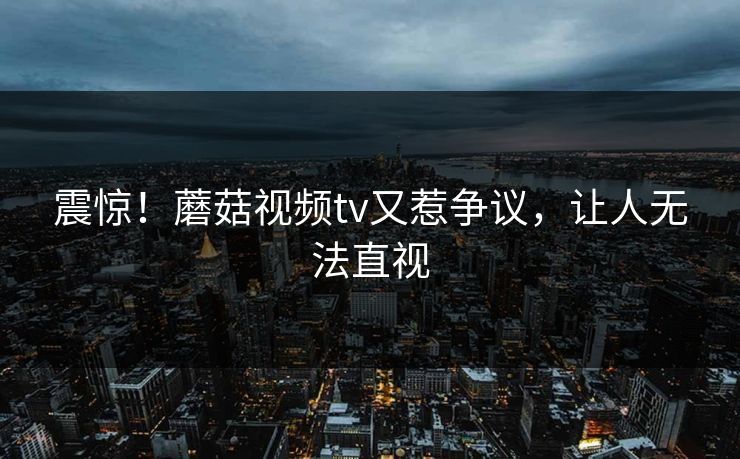 震惊！蘑菇视频tv又惹争议，让人无法直视