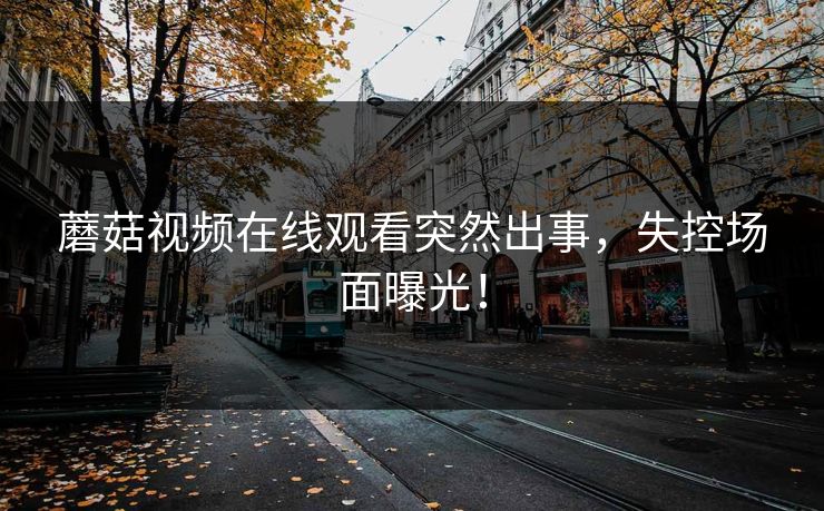 蘑菇视频在线观看突然出事，失控场面曝光！