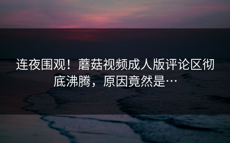 连夜围观！蘑菇视频成人版评论区彻底沸腾，原因竟然是…