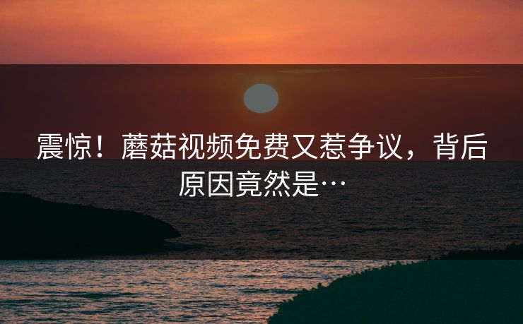 震惊！蘑菇视频免费又惹争议，背后原因竟然是…