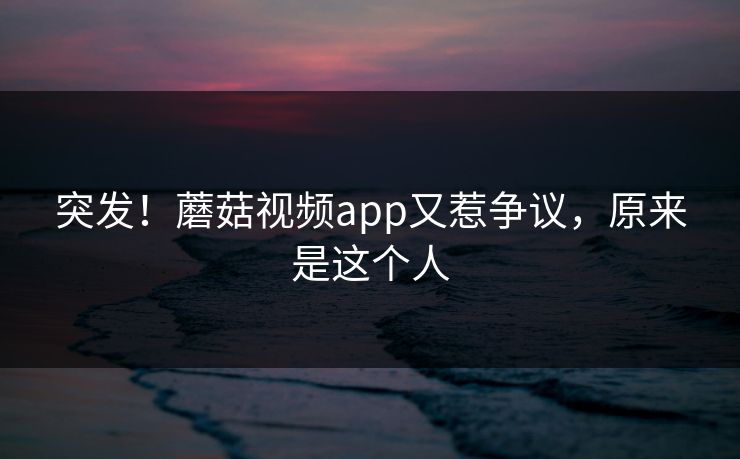 突发！蘑菇视频app又惹争议，原来是这个人