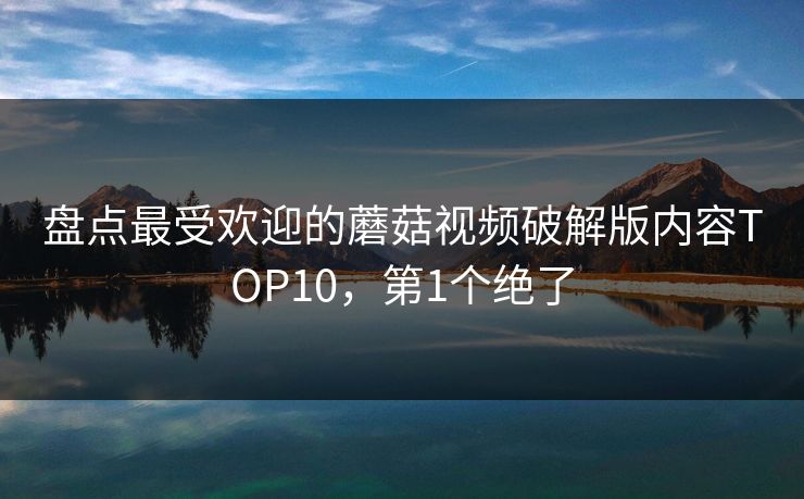 盘点最受欢迎的蘑菇视频破解版内容TOP10，第1个绝了