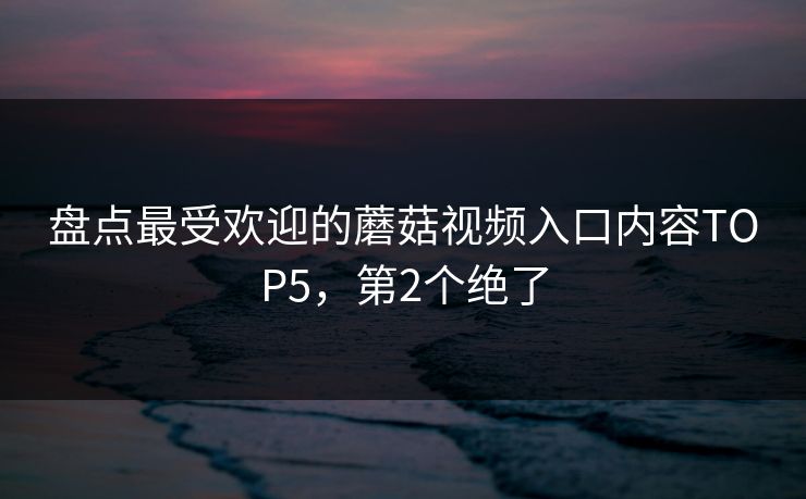 盘点最受欢迎的蘑菇视频入口内容TOP5，第2个绝了