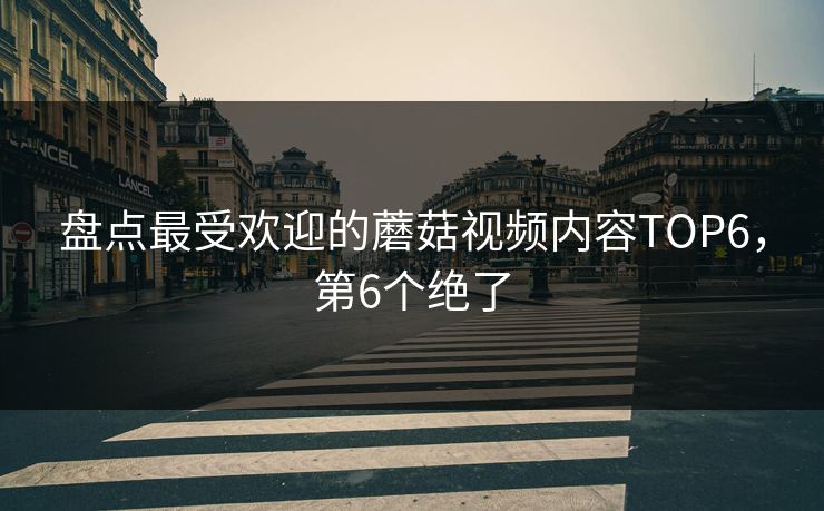 盘点最受欢迎的蘑菇视频内容TOP6，第6个绝了
