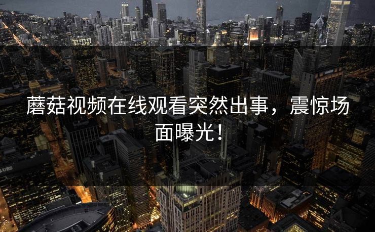 蘑菇视频在线观看突然出事，震惊场面曝光！