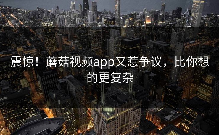 震惊！蘑菇视频app又惹争议，比你想的更复杂