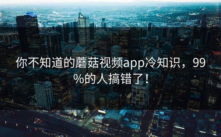 你不知道的蘑菇视频app冷知识，99%的人搞错了！