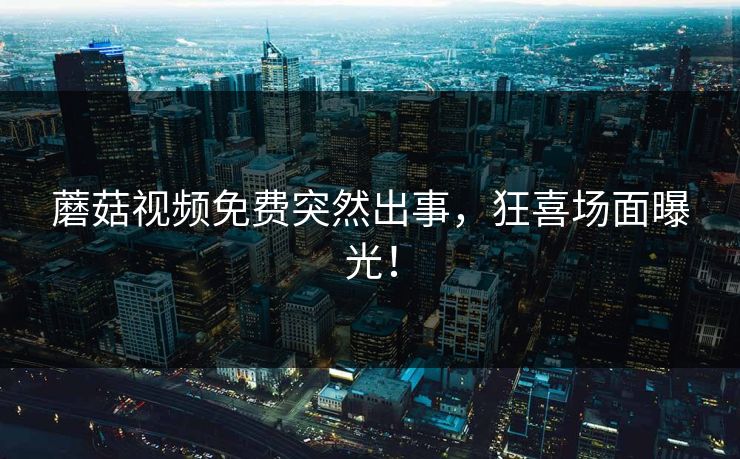 蘑菇视频免费突然出事，狂喜场面曝光！