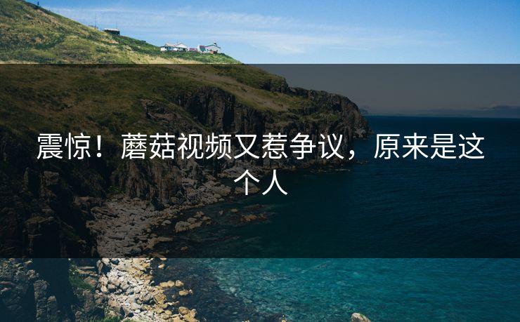 震惊！蘑菇视频又惹争议，原来是这个人