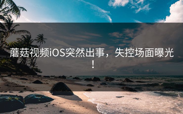蘑菇视频iOS突然出事，失控场面曝光！