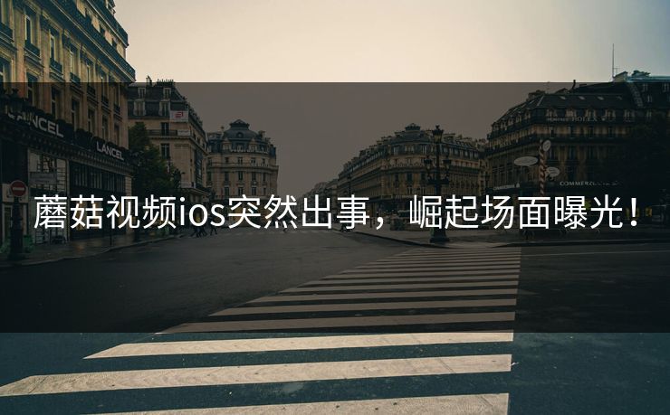 蘑菇视频ios突然出事，崛起场面曝光！