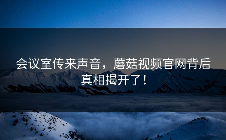 会议室传来声音，蘑菇视频官网背后真相揭开了！