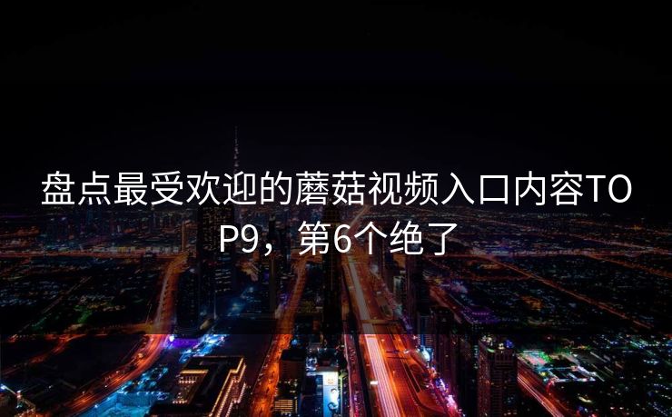 盘点最受欢迎的蘑菇视频入口内容TOP9，第6个绝了