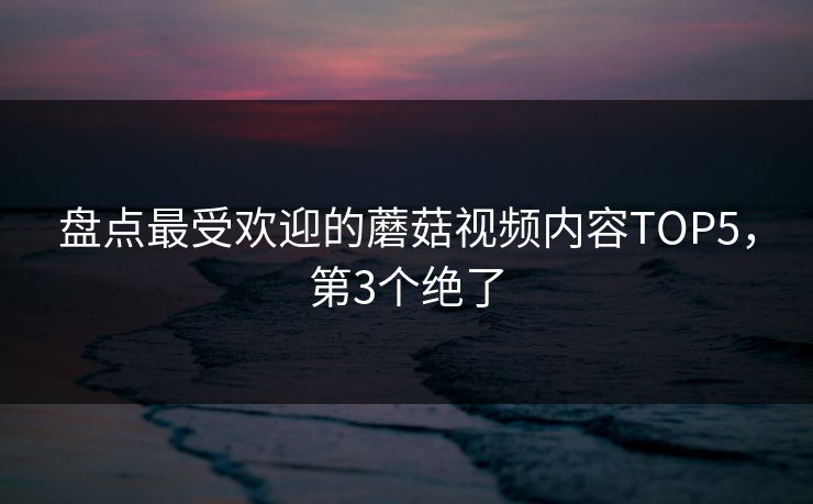 盘点最受欢迎的蘑菇视频内容TOP5，第3个绝了