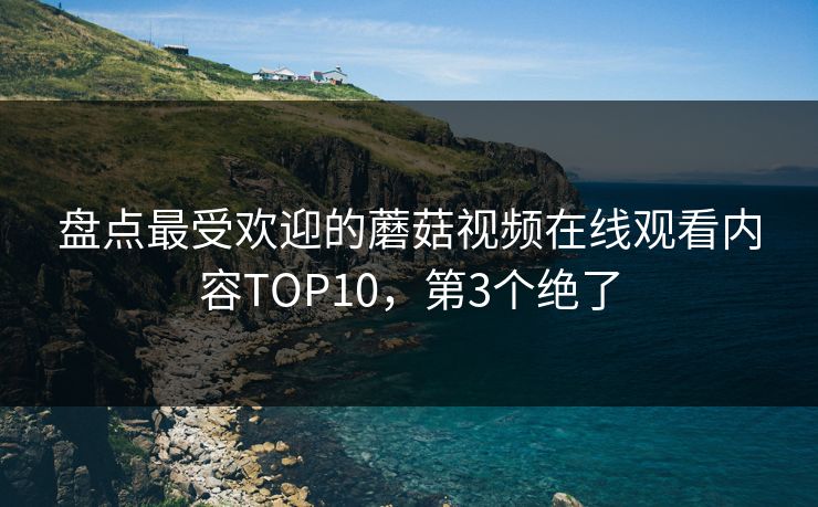 盘点最受欢迎的蘑菇视频在线观看内容TOP10，第3个绝了