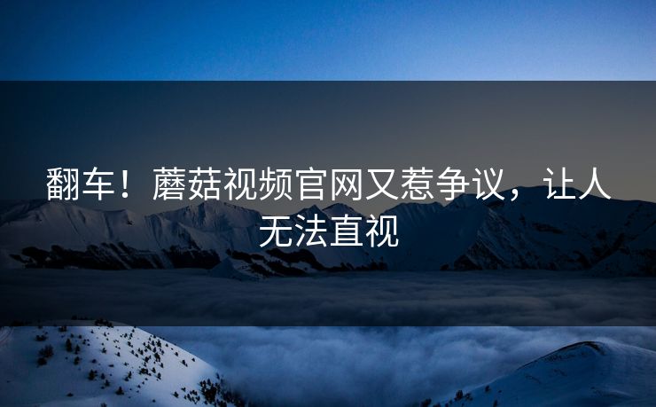 翻车！蘑菇视频官网又惹争议，让人无法直视