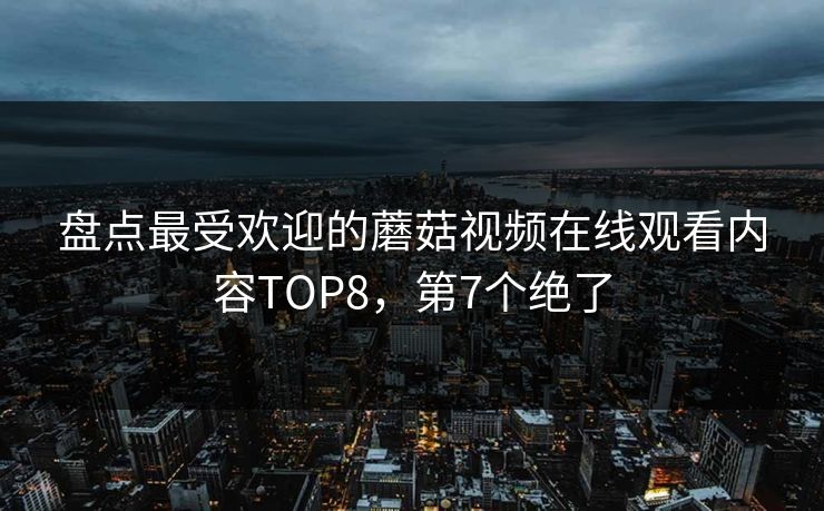 盘点最受欢迎的蘑菇视频在线观看内容TOP8，第7个绝了