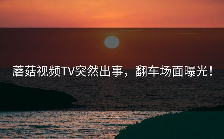 蘑菇视频TV突然出事，翻车场面曝光！