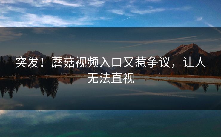 突发！蘑菇视频入口又惹争议，让人无法直视