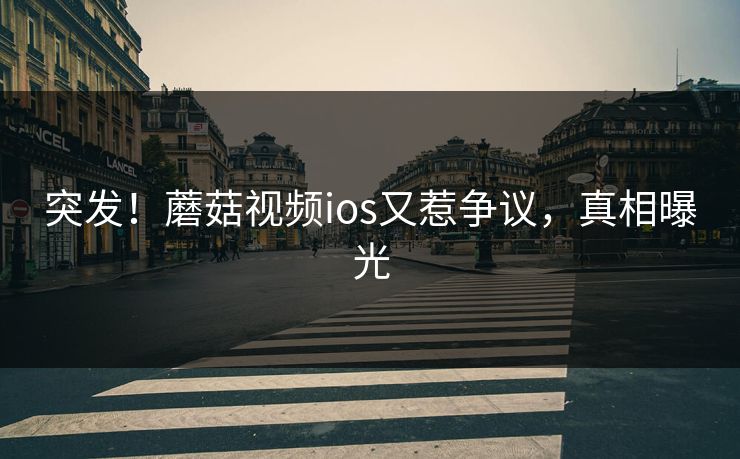 突发！蘑菇视频ios又惹争议，真相曝光