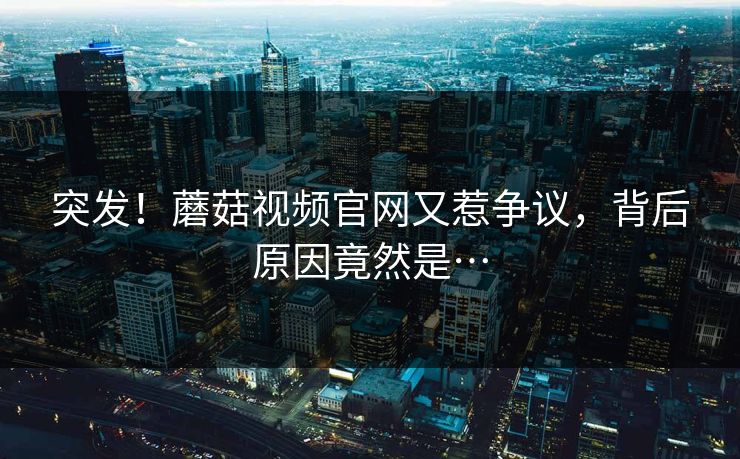突发！蘑菇视频官网又惹争议，背后原因竟然是…