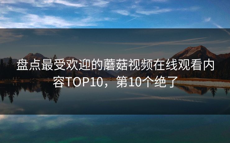 盘点最受欢迎的蘑菇视频在线观看内容TOP10，第10个绝了