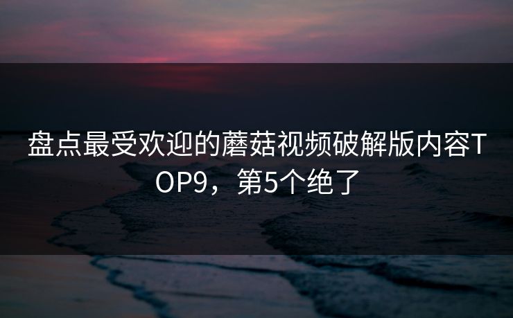 盘点最受欢迎的蘑菇视频破解版内容TOP9，第5个绝了