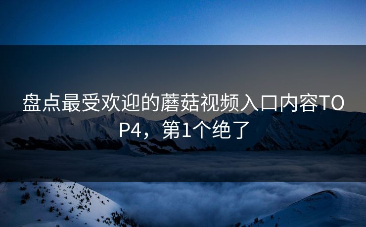 盘点最受欢迎的蘑菇视频入口内容TOP4，第1个绝了