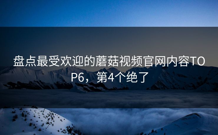 盘点最受欢迎的蘑菇视频官网内容TOP6，第4个绝了