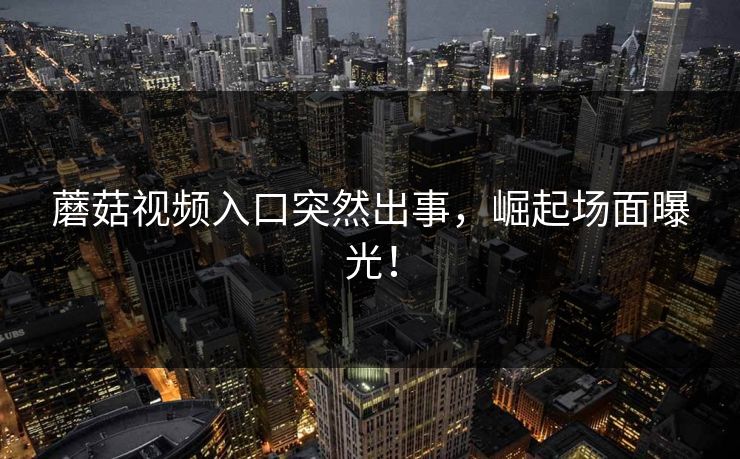 蘑菇视频入口突然出事，崛起场面曝光！
