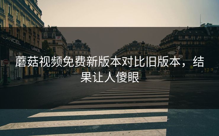 蘑菇视频免费新版本对比旧版本，结果让人傻眼