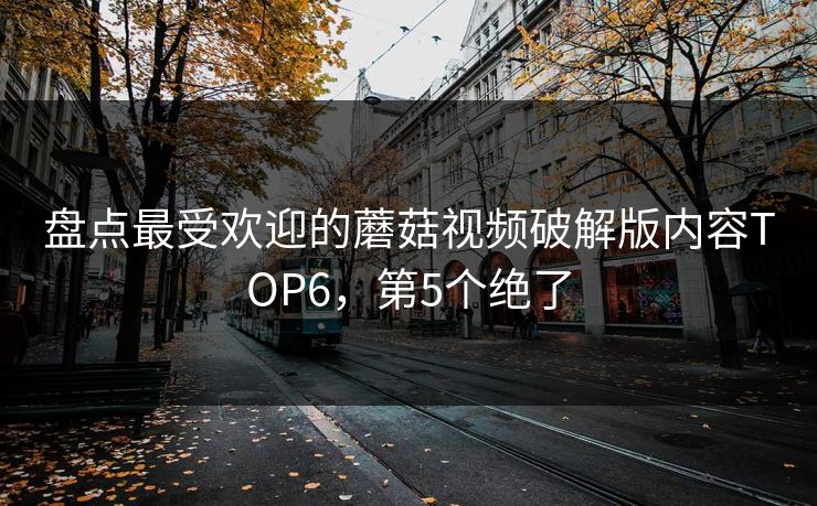 盘点最受欢迎的蘑菇视频破解版内容TOP6，第5个绝了