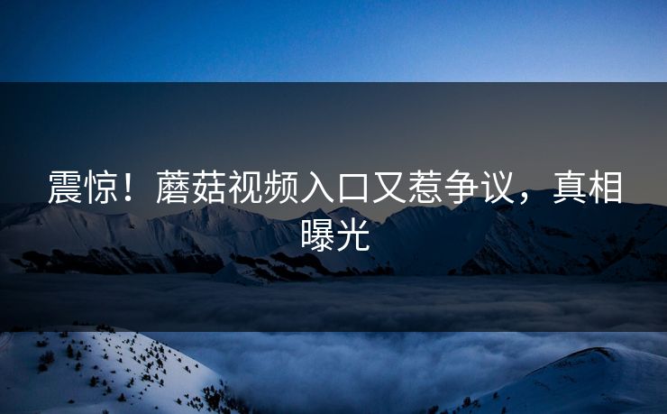 震惊！蘑菇视频入口又惹争议，真相曝光