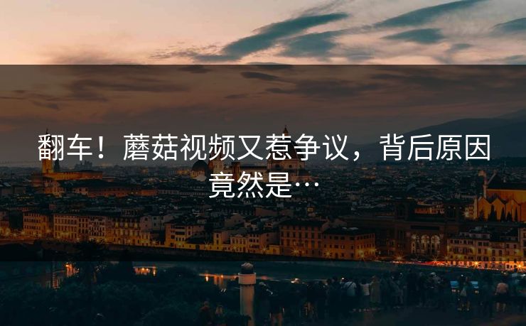 翻车！蘑菇视频又惹争议，背后原因竟然是…