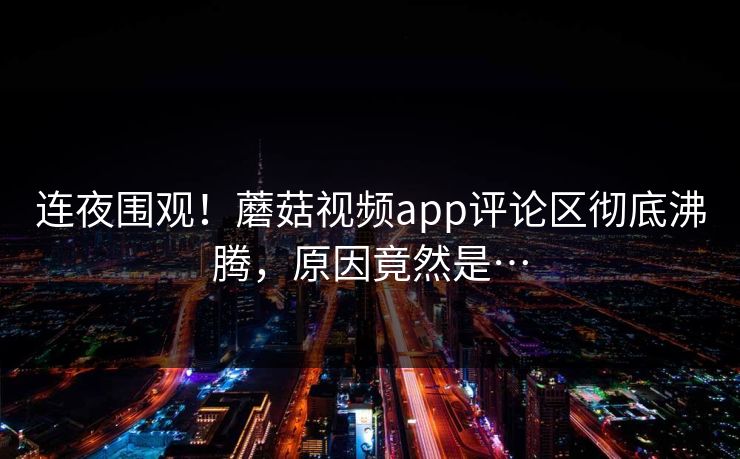 连夜围观！蘑菇视频app评论区彻底沸腾，原因竟然是…