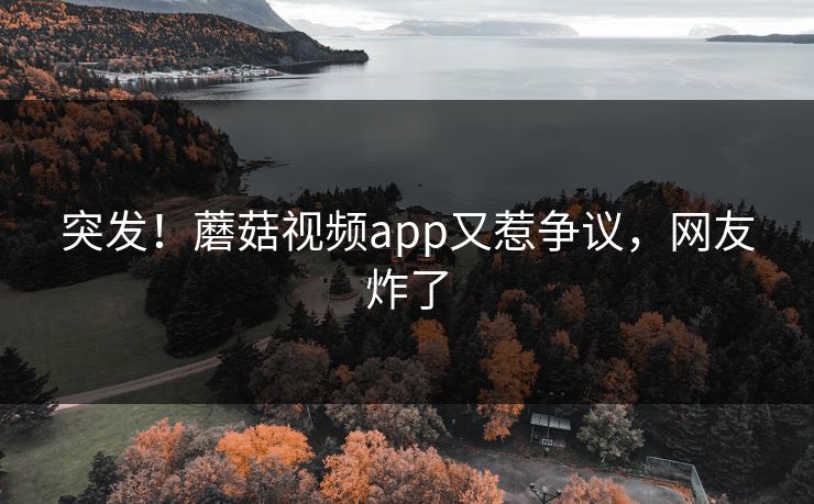 突发！蘑菇视频app又惹争议，网友炸了