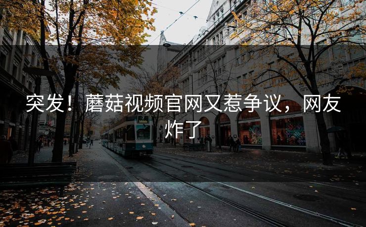 突发！蘑菇视频官网又惹争议，网友炸了