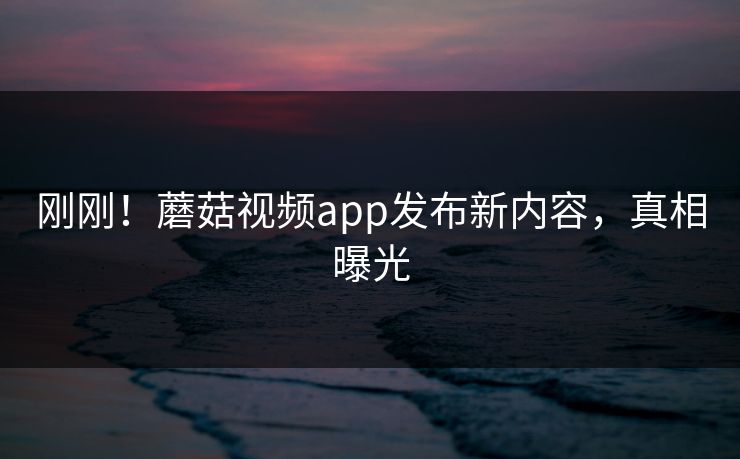 刚刚！蘑菇视频app发布新内容，真相曝光