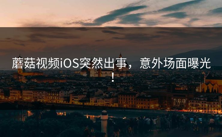 蘑菇视频iOS突然出事，意外场面曝光！