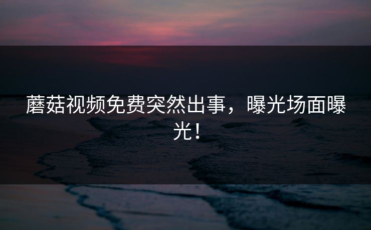 蘑菇视频免费突然出事，曝光场面曝光！