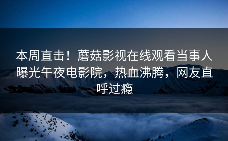 本周直击！蘑菇影视在线观看当事人曝光午夜电影院，热血沸腾，网友直呼过瘾
