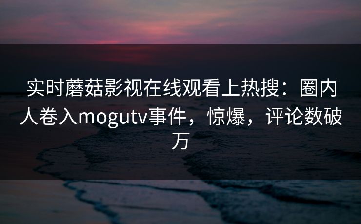 实时蘑菇影视在线观看上热搜：圈内人卷入mogutv事件，惊爆，评论数破万