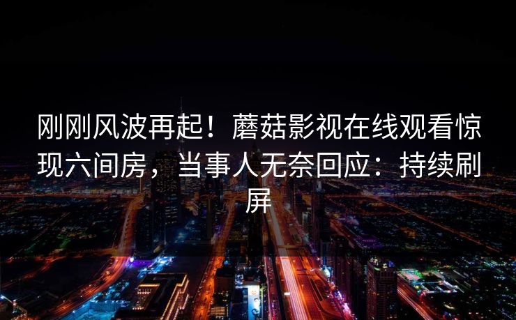刚刚风波再起！蘑菇影视在线观看惊现六间房，当事人无奈回应：持续刷屏