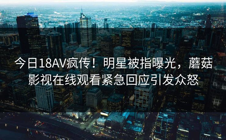 今日18AV疯传！明星被指曝光，蘑菇影视在线观看紧急回应引发众怒