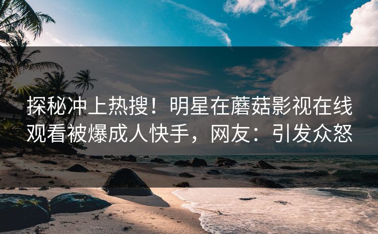 探秘冲上热搜！明星在蘑菇影视在线观看被爆成人快手，网友：引发众怒