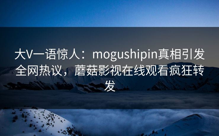 大V一语惊人：mogushipin真相引发全网热议，蘑菇影视在线观看疯狂转发