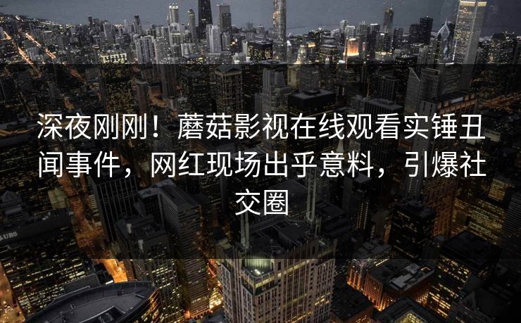 深夜刚刚！蘑菇影视在线观看实锤丑闻事件，网红现场出乎意料，引爆社交圈