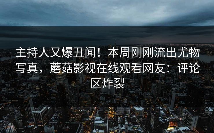 主持人又爆丑闻！本周刚刚流出尤物写真，蘑菇影视在线观看网友：评论区炸裂